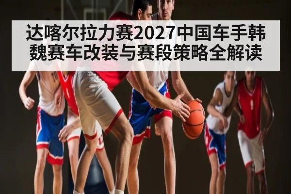 达喀尔拉力赛2027中国车手韩魏赛车改装与赛段策略全解读