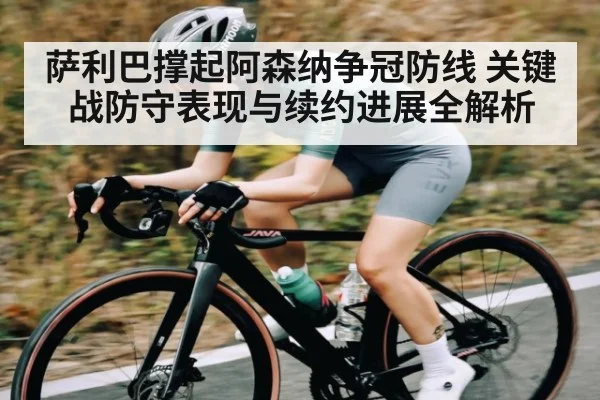 萨利巴撑起阿森纳争冠防线 关键战防守表现与续约进展全解析