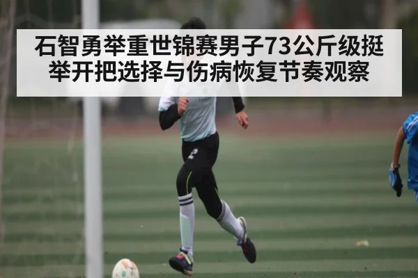 石智勇举重世锦赛男子73公斤级挺举开把选择与伤病恢复节奏观察