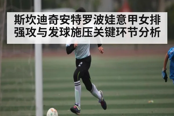 斯坎迪奇安特罗波娃意甲女排强攻与发球施压关键环节分析